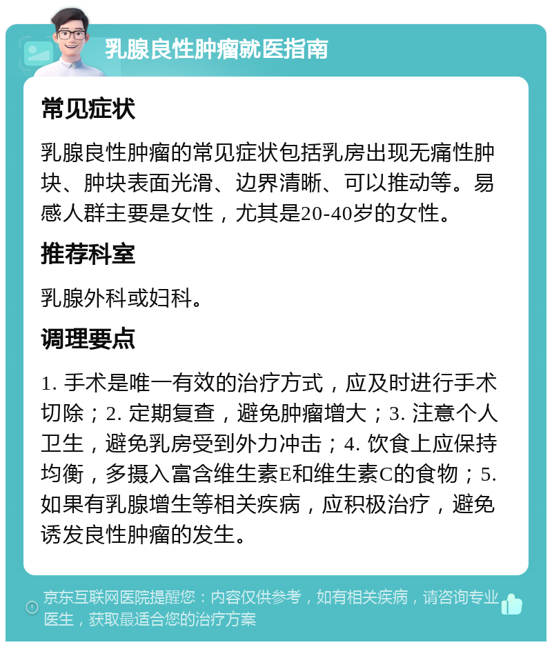 乳腺良性肿瘤就医指南 常见症状 乳腺良性肿瘤的常见症状包括乳房出现无痛性肿块、肿块表面光滑、边界清晰、可以推动等。易感人群主要是女性，尤其是20-40岁的女性。 推荐科室 乳腺外科或妇科。 调理要点 1. 手术是唯一有效的治疗方式，应及时进行手术切除；2. 定期复查，避免肿瘤增大；3. 注意个人卫生，避免乳房受到外力冲击；4. 饮食上应保持均衡，多摄入富含维生素E和维生素C的食物；5. 如果有乳腺增生等相关疾病，应积极治疗，避免诱发良性肿瘤的发生。