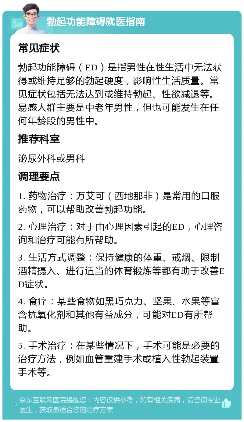 勃起功能障碍就医指南 常见症状 勃起功能障碍（ED）是指男性在性生活中无法获得或维持足够的勃起硬度，影响性生活质量。常见症状包括无法达到或维持勃起、性欲减退等。易感人群主要是中老年男性，但也可能发生在任何年龄段的男性中。 推荐科室 泌尿外科或男科 调理要点 1. 药物治疗：万艾可（西地那非）是常用的口服药物，可以帮助改善勃起功能。 2. 心理治疗：对于由心理因素引起的ED，心理咨询和治疗可能有所帮助。 3. 生活方式调整：保持健康的体重、戒烟、限制酒精摄入、进行适当的体育锻炼等都有助于改善ED症状。 4. 食疗：某些食物如黑巧克力、坚果、水果等富含抗氧化剂和其他有益成分，可能对ED有所帮助。 5. 手术治疗：在某些情况下，手术可能是必要的治疗方法，例如血管重建手术或植入性勃起装置手术等。