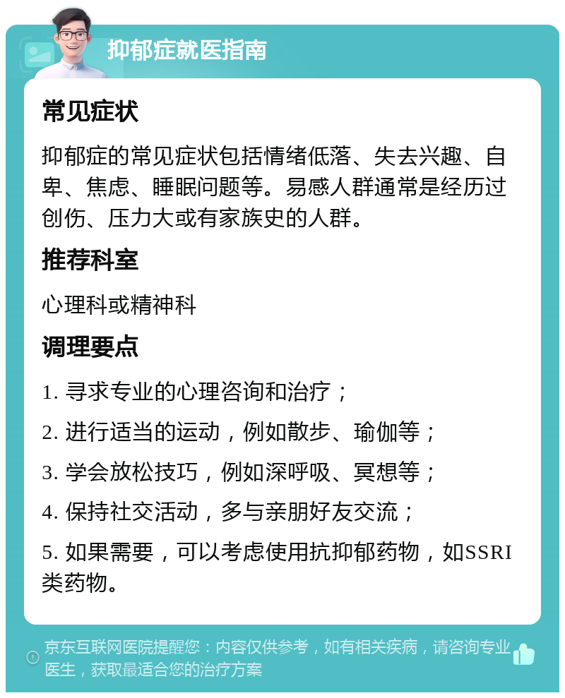 抑郁症就医指南 常见症状 抑郁症的常见症状包括情绪低落、失去兴趣、自卑、焦虑、睡眠问题等。易感人群通常是经历过创伤、压力大或有家族史的人群。 推荐科室 心理科或精神科 调理要点 1. 寻求专业的心理咨询和治疗； 2. 进行适当的运动，例如散步、瑜伽等； 3. 学会放松技巧，例如深呼吸、冥想等； 4. 保持社交活动，多与亲朋好友交流； 5. 如果需要，可以考虑使用抗抑郁药物，如SSRI类药物。