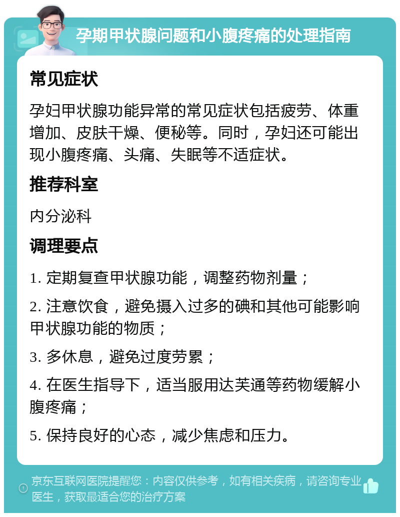 孕期甲状腺问题和小腹疼痛的处理指南 常见症状 孕妇甲状腺功能异常的常见症状包括疲劳、体重增加、皮肤干燥、便秘等。同时，孕妇还可能出现小腹疼痛、头痛、失眠等不适症状。 推荐科室 内分泌科 调理要点 1. 定期复查甲状腺功能，调整药物剂量； 2. 注意饮食，避免摄入过多的碘和其他可能影响甲状腺功能的物质； 3. 多休息，避免过度劳累； 4. 在医生指导下，适当服用达芙通等药物缓解小腹疼痛； 5. 保持良好的心态，减少焦虑和压力。