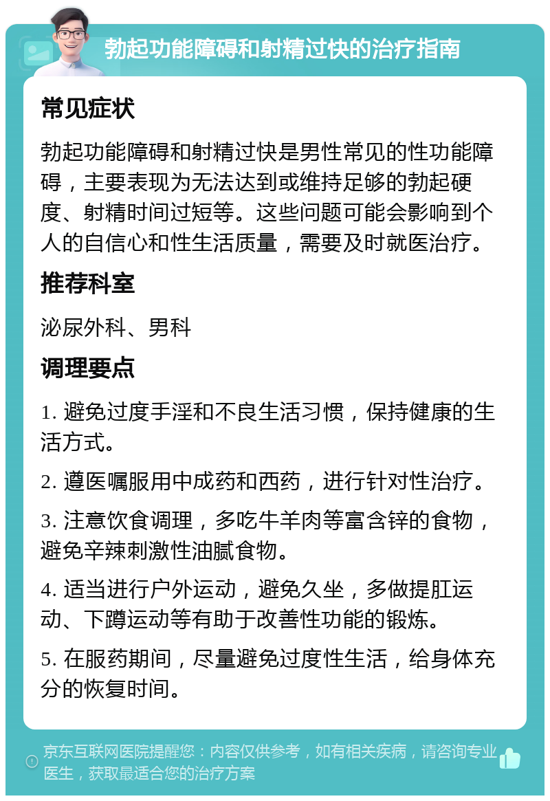 勃起功能障碍和射精过快的治疗指南 常见症状 勃起功能障碍和射精过快是男性常见的性功能障碍，主要表现为无法达到或维持足够的勃起硬度、射精时间过短等。这些问题可能会影响到个人的自信心和性生活质量，需要及时就医治疗。 推荐科室 泌尿外科、男科 调理要点 1. 避免过度手淫和不良生活习惯，保持健康的生活方式。 2. 遵医嘱服用中成药和西药，进行针对性治疗。 3. 注意饮食调理，多吃牛羊肉等富含锌的食物，避免辛辣刺激性油腻食物。 4. 适当进行户外运动，避免久坐，多做提肛运动、下蹲运动等有助于改善性功能的锻炼。 5. 在服药期间，尽量避免过度性生活，给身体充分的恢复时间。