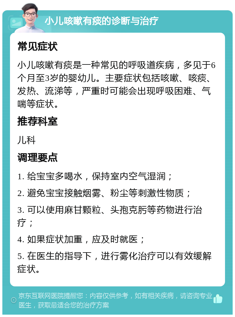 小儿咳嗽有痰的诊断与治疗 常见症状 小儿咳嗽有痰是一种常见的呼吸道疾病，多见于6个月至3岁的婴幼儿。主要症状包括咳嗽、咳痰、发热、流涕等，严重时可能会出现呼吸困难、气喘等症状。 推荐科室 儿科 调理要点 1. 给宝宝多喝水，保持室内空气湿润； 2. 避免宝宝接触烟雾、粉尘等刺激性物质； 3. 可以使用麻甘颗粒、头孢克肟等药物进行治疗； 4. 如果症状加重，应及时就医； 5. 在医生的指导下，进行雾化治疗可以有效缓解症状。