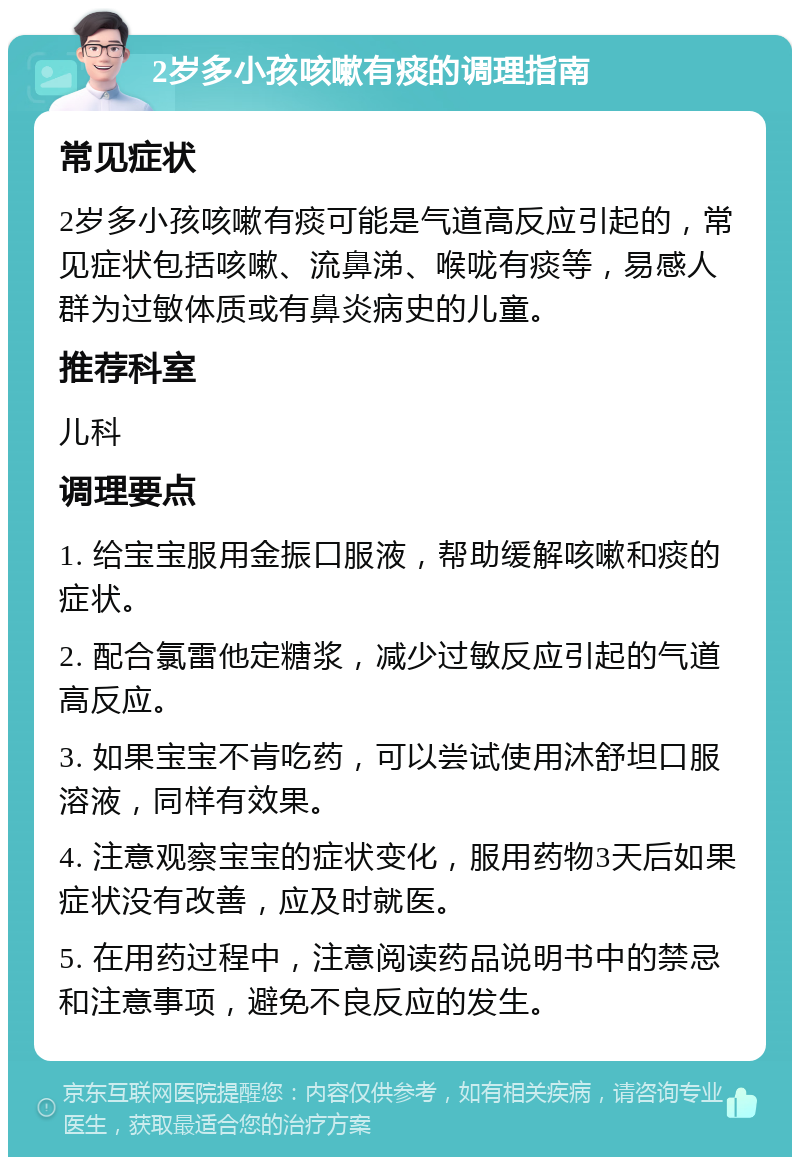 2岁多小孩咳嗽有痰的调理指南 常见症状 2岁多小孩咳嗽有痰可能是气道高反应引起的，常见症状包括咳嗽、流鼻涕、喉咙有痰等，易感人群为过敏体质或有鼻炎病史的儿童。 推荐科室 儿科 调理要点 1. 给宝宝服用金振口服液，帮助缓解咳嗽和痰的症状。 2. 配合氯雷他定糖浆，减少过敏反应引起的气道高反应。 3. 如果宝宝不肯吃药，可以尝试使用沐舒坦口服溶液，同样有效果。 4. 注意观察宝宝的症状变化，服用药物3天后如果症状没有改善，应及时就医。 5. 在用药过程中，注意阅读药品说明书中的禁忌和注意事项，避免不良反应的发生。