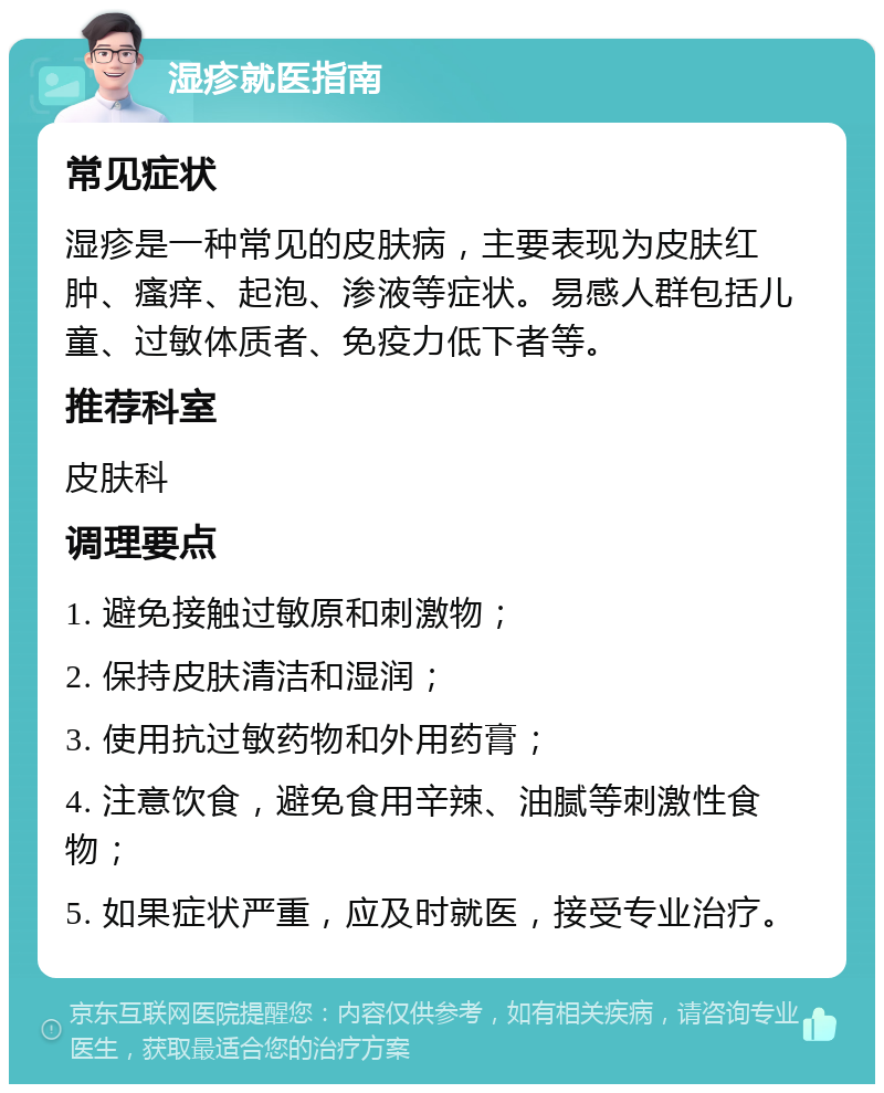 湿疹就医指南 常见症状 湿疹是一种常见的皮肤病，主要表现为皮肤红肿、瘙痒、起泡、渗液等症状。易感人群包括儿童、过敏体质者、免疫力低下者等。 推荐科室 皮肤科 调理要点 1. 避免接触过敏原和刺激物； 2. 保持皮肤清洁和湿润； 3. 使用抗过敏药物和外用药膏； 4. 注意饮食，避免食用辛辣、油腻等刺激性食物； 5. 如果症状严重，应及时就医，接受专业治疗。