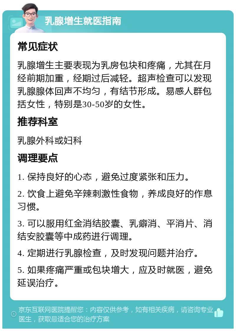 乳腺增生就医指南 常见症状 乳腺增生主要表现为乳房包块和疼痛，尤其在月经前期加重，经期过后减轻。超声检查可以发现乳腺腺体回声不均匀，有结节形成。易感人群包括女性，特别是30-50岁的女性。 推荐科室 乳腺外科或妇科 调理要点 1. 保持良好的心态，避免过度紧张和压力。 2. 饮食上避免辛辣刺激性食物，养成良好的作息习惯。 3. 可以服用红金消结胶囊、乳癖消、平消片、消结安胶囊等中成药进行调理。 4. 定期进行乳腺检查，及时发现问题并治疗。 5. 如果疼痛严重或包块增大，应及时就医，避免延误治疗。