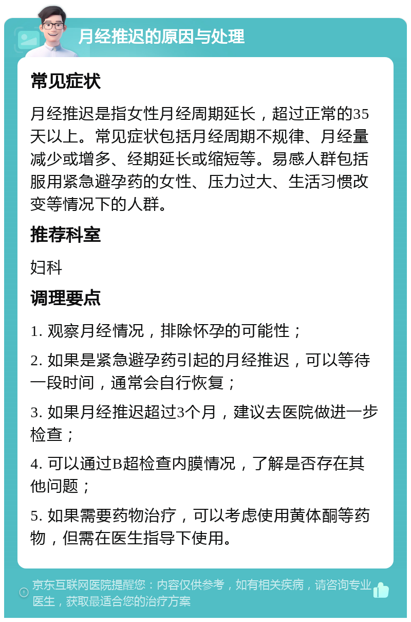 月经推迟的原因与处理 常见症状 月经推迟是指女性月经周期延长，超过正常的35天以上。常见症状包括月经周期不规律、月经量减少或增多、经期延长或缩短等。易感人群包括服用紧急避孕药的女性、压力过大、生活习惯改变等情况下的人群。 推荐科室 妇科 调理要点 1. 观察月经情况，排除怀孕的可能性； 2. 如果是紧急避孕药引起的月经推迟，可以等待一段时间，通常会自行恢复； 3. 如果月经推迟超过3个月，建议去医院做进一步检查； 4. 可以通过B超检查内膜情况，了解是否存在其他问题； 5. 如果需要药物治疗，可以考虑使用黄体酮等药物，但需在医生指导下使用。