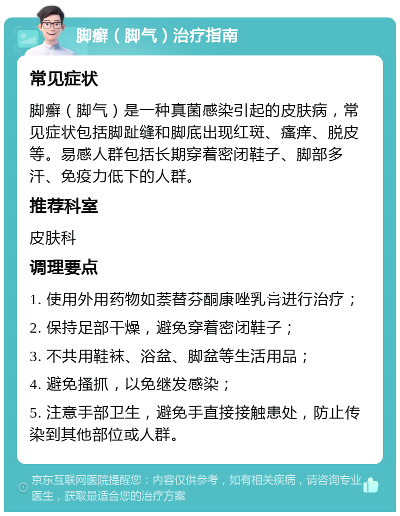 脚癣（脚气）治疗指南 常见症状 脚癣（脚气）是一种真菌感染引起的皮肤病，常见症状包括脚趾缝和脚底出现红斑、瘙痒、脱皮等。易感人群包括长期穿着密闭鞋子、脚部多汗、免疫力低下的人群。 推荐科室 皮肤科 调理要点 1. 使用外用药物如萘替芬酮康唑乳膏进行治疗； 2. 保持足部干燥，避免穿着密闭鞋子； 3. 不共用鞋袜、浴盆、脚盆等生活用品； 4. 避免搔抓，以免继发感染； 5. 注意手部卫生，避免手直接接触患处，防止传染到其他部位或人群。