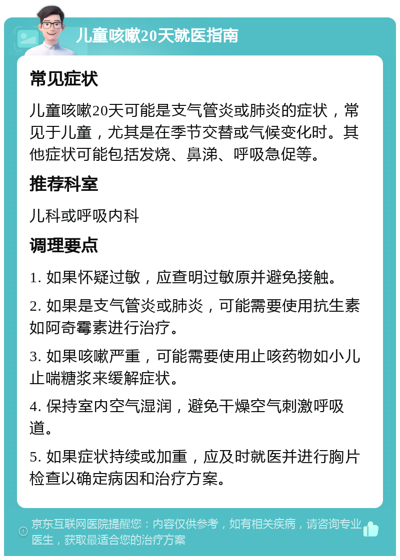 儿童咳嗽20天就医指南 常见症状 儿童咳嗽20天可能是支气管炎或肺炎的症状，常见于儿童，尤其是在季节交替或气候变化时。其他症状可能包括发烧、鼻涕、呼吸急促等。 推荐科室 儿科或呼吸内科 调理要点 1. 如果怀疑过敏，应查明过敏原并避免接触。 2. 如果是支气管炎或肺炎，可能需要使用抗生素如阿奇霉素进行治疗。 3. 如果咳嗽严重，可能需要使用止咳药物如小儿止喘糖浆来缓解症状。 4. 保持室内空气湿润，避免干燥空气刺激呼吸道。 5. 如果症状持续或加重，应及时就医并进行胸片检查以确定病因和治疗方案。