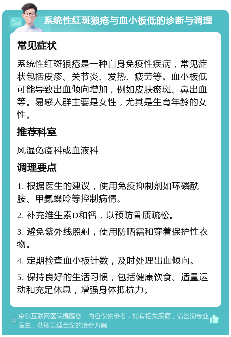 系统性红斑狼疮与血小板低的诊断与调理 常见症状 系统性红斑狼疮是一种自身免疫性疾病，常见症状包括皮疹、关节炎、发热、疲劳等。血小板低可能导致出血倾向增加，例如皮肤瘀斑、鼻出血等。易感人群主要是女性，尤其是生育年龄的女性。 推荐科室 风湿免疫科或血液科 调理要点 1. 根据医生的建议，使用免疫抑制剂如环磷酰胺、甲氨蝶呤等控制病情。 2. 补充维生素D和钙，以预防骨质疏松。 3. 避免紫外线照射，使用防晒霜和穿着保护性衣物。 4. 定期检查血小板计数，及时处理出血倾向。 5. 保持良好的生活习惯，包括健康饮食、适量运动和充足休息，增强身体抵抗力。