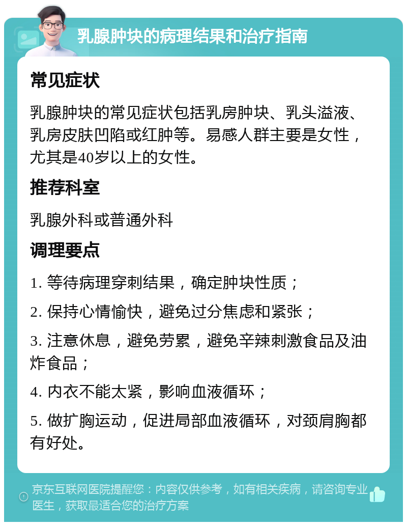 乳腺肿块的病理结果和治疗指南 常见症状 乳腺肿块的常见症状包括乳房肿块、乳头溢液、乳房皮肤凹陷或红肿等。易感人群主要是女性，尤其是40岁以上的女性。 推荐科室 乳腺外科或普通外科 调理要点 1. 等待病理穿刺结果，确定肿块性质； 2. 保持心情愉快，避免过分焦虑和紧张； 3. 注意休息，避免劳累，避免辛辣刺激食品及油炸食品； 4. 内衣不能太紧，影响血液循环； 5. 做扩胸运动，促进局部血液循环，对颈肩胸都有好处。