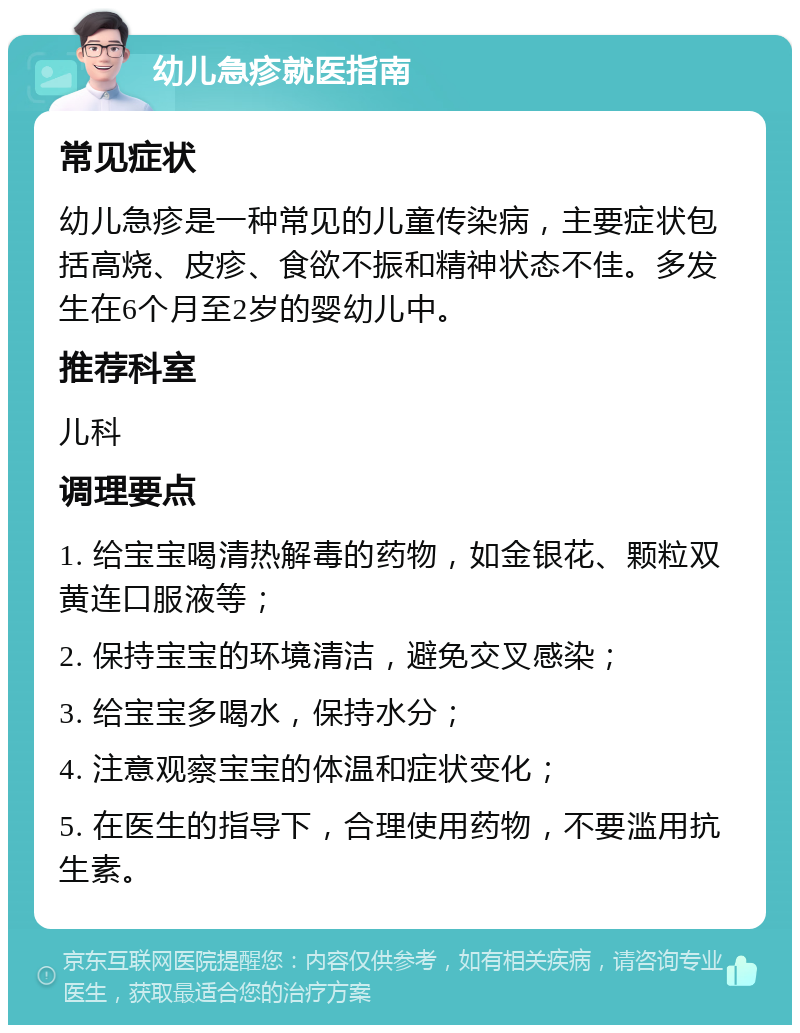 幼儿急疹就医指南 常见症状 幼儿急疹是一种常见的儿童传染病，主要症状包括高烧、皮疹、食欲不振和精神状态不佳。多发生在6个月至2岁的婴幼儿中。 推荐科室 儿科 调理要点 1. 给宝宝喝清热解毒的药物，如金银花、颗粒双黄连口服液等； 2. 保持宝宝的环境清洁，避免交叉感染； 3. 给宝宝多喝水，保持水分； 4. 注意观察宝宝的体温和症状变化； 5. 在医生的指导下，合理使用药物，不要滥用抗生素。