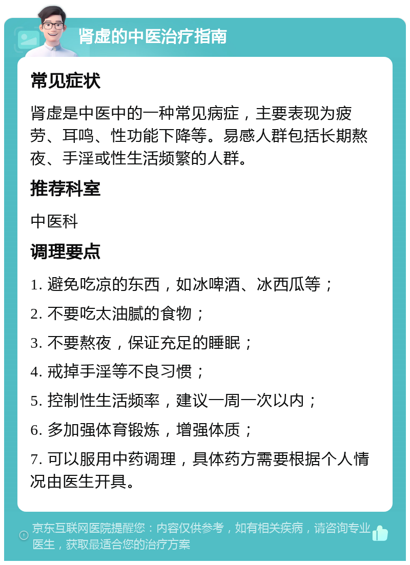 肾虚的中医治疗指南 常见症状 肾虚是中医中的一种常见病症，主要表现为疲劳、耳鸣、性功能下降等。易感人群包括长期熬夜、手淫或性生活频繁的人群。 推荐科室 中医科 调理要点 1. 避免吃凉的东西，如冰啤酒、冰西瓜等； 2. 不要吃太油腻的食物； 3. 不要熬夜，保证充足的睡眠； 4. 戒掉手淫等不良习惯； 5. 控制性生活频率，建议一周一次以内； 6. 多加强体育锻炼，增强体质； 7. 可以服用中药调理，具体药方需要根据个人情况由医生开具。