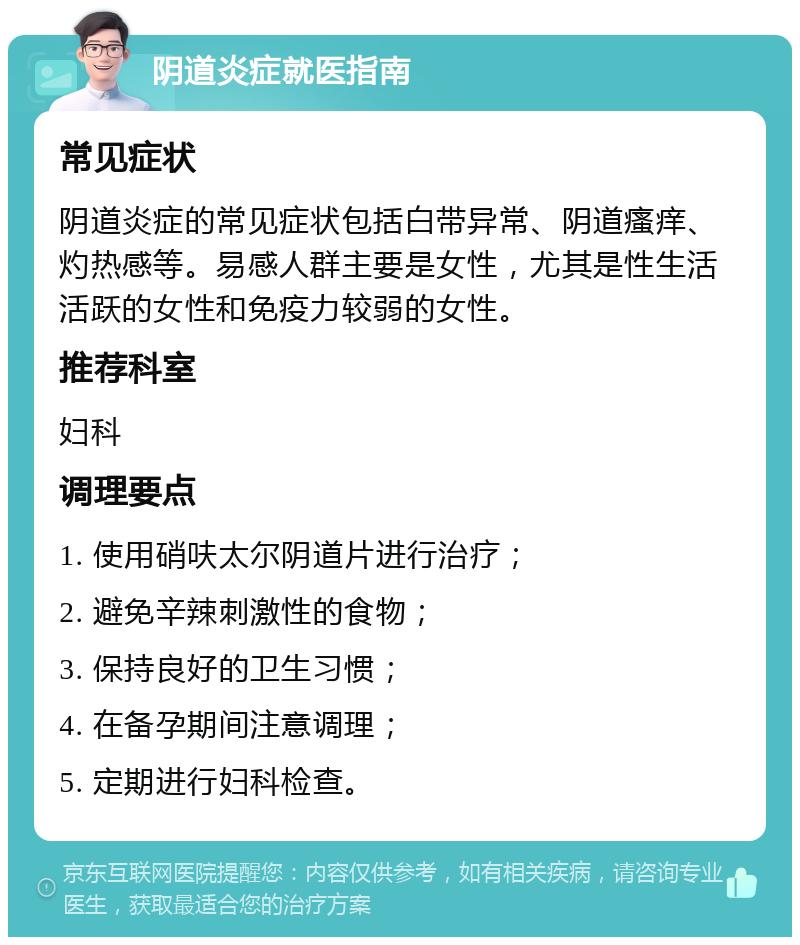 阴道炎症就医指南 常见症状 阴道炎症的常见症状包括白带异常、阴道瘙痒、灼热感等。易感人群主要是女性，尤其是性生活活跃的女性和免疫力较弱的女性。 推荐科室 妇科 调理要点 1. 使用硝呋太尔阴道片进行治疗； 2. 避免辛辣刺激性的食物； 3. 保持良好的卫生习惯； 4. 在备孕期间注意调理； 5. 定期进行妇科检查。