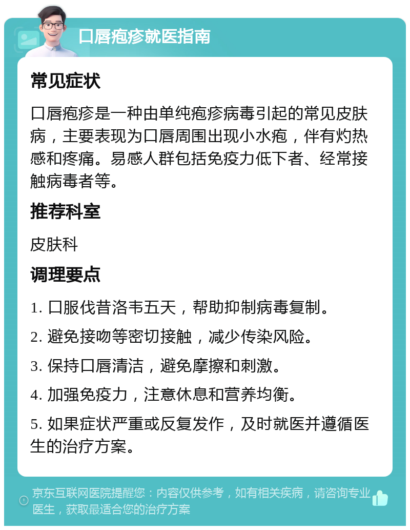 口唇疱疹就医指南 常见症状 口唇疱疹是一种由单纯疱疹病毒引起的常见皮肤病，主要表现为口唇周围出现小水疱，伴有灼热感和疼痛。易感人群包括免疫力低下者、经常接触病毒者等。 推荐科室 皮肤科 调理要点 1. 口服伐昔洛韦五天，帮助抑制病毒复制。 2. 避免接吻等密切接触，减少传染风险。 3. 保持口唇清洁，避免摩擦和刺激。 4. 加强免疫力，注意休息和营养均衡。 5. 如果症状严重或反复发作，及时就医并遵循医生的治疗方案。