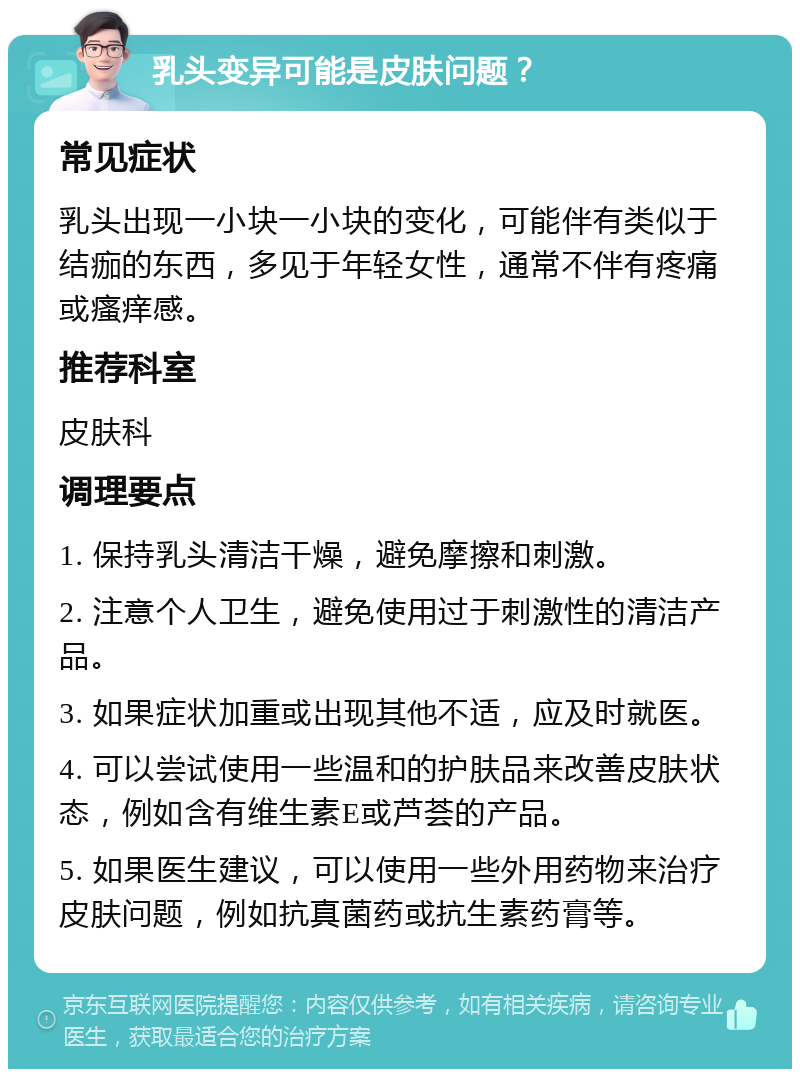 乳头变异可能是皮肤问题？ 常见症状 乳头出现一小块一小块的变化，可能伴有类似于结痂的东西，多见于年轻女性，通常不伴有疼痛或瘙痒感。 推荐科室 皮肤科 调理要点 1. 保持乳头清洁干燥，避免摩擦和刺激。 2. 注意个人卫生，避免使用过于刺激性的清洁产品。 3. 如果症状加重或出现其他不适，应及时就医。 4. 可以尝试使用一些温和的护肤品来改善皮肤状态，例如含有维生素E或芦荟的产品。 5. 如果医生建议，可以使用一些外用药物来治疗皮肤问题，例如抗真菌药或抗生素药膏等。