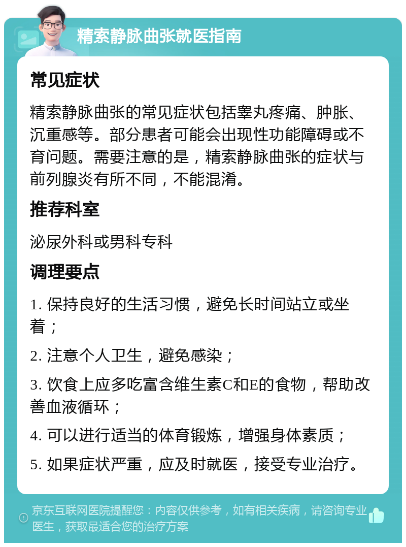 精索静脉曲张就医指南 常见症状 精索静脉曲张的常见症状包括睾丸疼痛、肿胀、沉重感等。部分患者可能会出现性功能障碍或不育问题。需要注意的是，精索静脉曲张的症状与前列腺炎有所不同，不能混淆。 推荐科室 泌尿外科或男科专科 调理要点 1. 保持良好的生活习惯，避免长时间站立或坐着； 2. 注意个人卫生，避免感染； 3. 饮食上应多吃富含维生素C和E的食物，帮助改善血液循环； 4. 可以进行适当的体育锻炼，增强身体素质； 5. 如果症状严重，应及时就医，接受专业治疗。