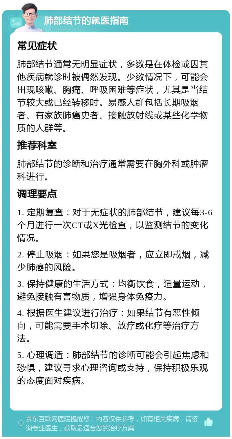 肺部结节的就医指南 常见症状 肺部结节通常无明显症状，多数是在体检或因其他疾病就诊时被偶然发现。少数情况下，可能会出现咳嗽、胸痛、呼吸困难等症状，尤其是当结节较大或已经转移时。易感人群包括长期吸烟者、有家族肺癌史者、接触放射线或某些化学物质的人群等。 推荐科室 肺部结节的诊断和治疗通常需要在胸外科或肿瘤科进行。 调理要点 1. 定期复查：对于无症状的肺部结节，建议每3-6个月进行一次CT或X光检查，以监测结节的变化情况。 2. 停止吸烟：如果您是吸烟者，应立即戒烟，减少肺癌的风险。 3. 保持健康的生活方式：均衡饮食，适量运动，避免接触有害物质，增强身体免疫力。 4. 根据医生建议进行治疗：如果结节有恶性倾向，可能需要手术切除、放疗或化疗等治疗方法。 5. 心理调适：肺部结节的诊断可能会引起焦虑和恐惧，建议寻求心理咨询或支持，保持积极乐观的态度面对疾病。