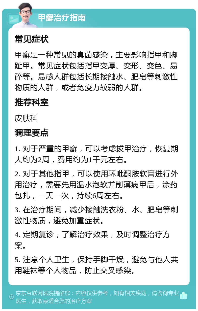 甲癣治疗指南 常见症状 甲癣是一种常见的真菌感染，主要影响指甲和脚趾甲。常见症状包括指甲变厚、变形、变色、易碎等。易感人群包括长期接触水、肥皂等刺激性物质的人群，或者免疫力较弱的人群。 推荐科室 皮肤科 调理要点 1. 对于严重的甲癣，可以考虑拔甲治疗，恢复期大约为2周，费用约为1千元左右。 2. 对于其他指甲，可以使用环吡酮胺软膏进行外用治疗，需要先用温水泡软并削薄病甲后，涂药包扎，一天一次，持续6周左右。 3. 在治疗期间，减少接触洗衣粉、水、肥皂等刺激性物质，避免加重症状。 4. 定期复诊，了解治疗效果，及时调整治疗方案。 5. 注意个人卫生，保持手脚干燥，避免与他人共用鞋袜等个人物品，防止交叉感染。