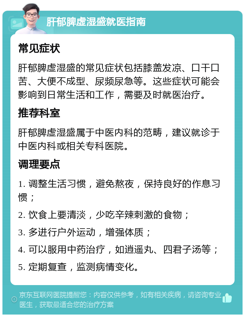 肝郁脾虚湿盛就医指南 常见症状 肝郁脾虚湿盛的常见症状包括膝盖发凉、口干口苦、大便不成型、尿频尿急等。这些症状可能会影响到日常生活和工作，需要及时就医治疗。 推荐科室 肝郁脾虚湿盛属于中医内科的范畴，建议就诊于中医内科或相关专科医院。 调理要点 1. 调整生活习惯，避免熬夜，保持良好的作息习惯； 2. 饮食上要清淡，少吃辛辣刺激的食物； 3. 多进行户外运动，增强体质； 4. 可以服用中药治疗，如逍遥丸、四君子汤等； 5. 定期复查，监测病情变化。