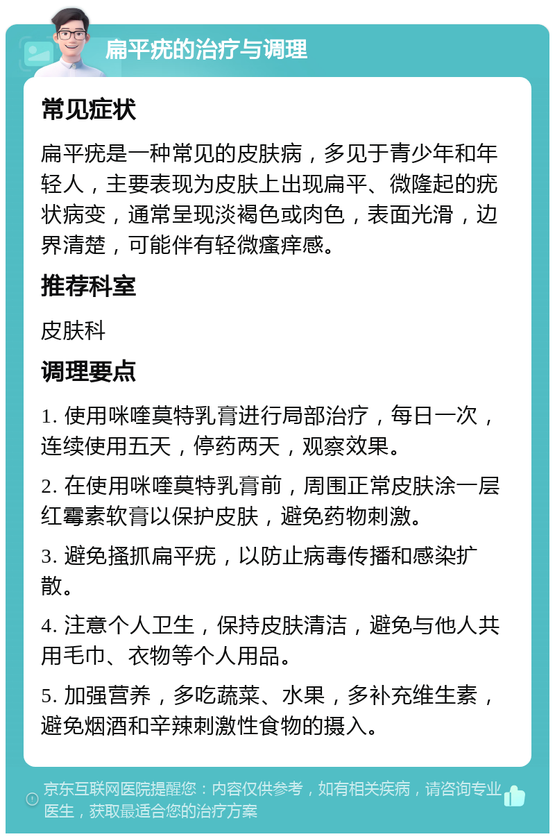 扁平疣的治疗与调理 常见症状 扁平疣是一种常见的皮肤病，多见于青少年和年轻人，主要表现为皮肤上出现扁平、微隆起的疣状病变，通常呈现淡褐色或肉色，表面光滑，边界清楚，可能伴有轻微瘙痒感。 推荐科室 皮肤科 调理要点 1. 使用咪喹莫特乳膏进行局部治疗，每日一次，连续使用五天，停药两天，观察效果。 2. 在使用咪喹莫特乳膏前，周围正常皮肤涂一层红霉素软膏以保护皮肤，避免药物刺激。 3. 避免搔抓扁平疣，以防止病毒传播和感染扩散。 4. 注意个人卫生，保持皮肤清洁，避免与他人共用毛巾、衣物等个人用品。 5. 加强营养，多吃蔬菜、水果，多补充维生素，避免烟酒和辛辣刺激性食物的摄入。