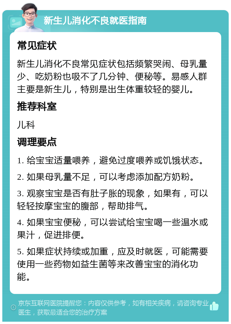 新生儿消化不良就医指南 常见症状 新生儿消化不良常见症状包括频繁哭闹、母乳量少、吃奶粉也吸不了几分钟、便秘等。易感人群主要是新生儿，特别是出生体重较轻的婴儿。 推荐科室 儿科 调理要点 1. 给宝宝适量喂养，避免过度喂养或饥饿状态。 2. 如果母乳量不足，可以考虑添加配方奶粉。 3. 观察宝宝是否有肚子胀的现象，如果有，可以轻轻按摩宝宝的腹部，帮助排气。 4. 如果宝宝便秘，可以尝试给宝宝喝一些温水或果汁，促进排便。 5. 如果症状持续或加重，应及时就医，可能需要使用一些药物如益生菌等来改善宝宝的消化功能。