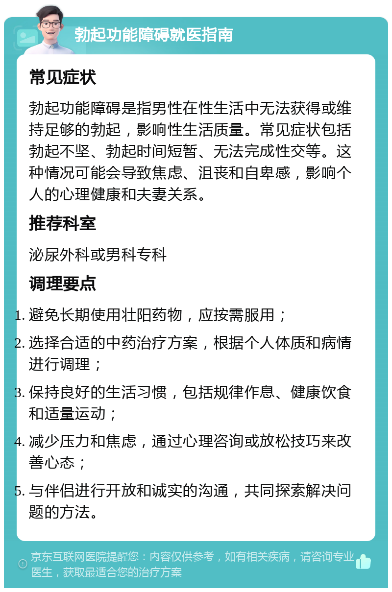 勃起功能障碍就医指南 常见症状 勃起功能障碍是指男性在性生活中无法获得或维持足够的勃起，影响性生活质量。常见症状包括勃起不坚、勃起时间短暂、无法完成性交等。这种情况可能会导致焦虑、沮丧和自卑感，影响个人的心理健康和夫妻关系。 推荐科室 泌尿外科或男科专科 调理要点 避免长期使用壮阳药物，应按需服用； 选择合适的中药治疗方案，根据个人体质和病情进行调理； 保持良好的生活习惯，包括规律作息、健康饮食和适量运动； 减少压力和焦虑，通过心理咨询或放松技巧来改善心态； 与伴侣进行开放和诚实的沟通，共同探索解决问题的方法。