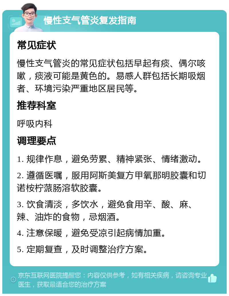 慢性支气管炎复发指南 常见症状 慢性支气管炎的常见症状包括早起有痰、偶尔咳嗽，痰液可能是黄色的。易感人群包括长期吸烟者、环境污染严重地区居民等。 推荐科室 呼吸内科 调理要点 1. 规律作息，避免劳累、精神紧张、情绪激动。 2. 遵循医嘱，服用阿斯美复方甲氧那明胶囊和切诺桉柠蒎肠溶软胶囊。 3. 饮食清淡，多饮水，避免食用辛、酸、麻、辣、油炸的食物，忌烟酒。 4. 注意保暖，避免受凉引起病情加重。 5. 定期复查，及时调整治疗方案。