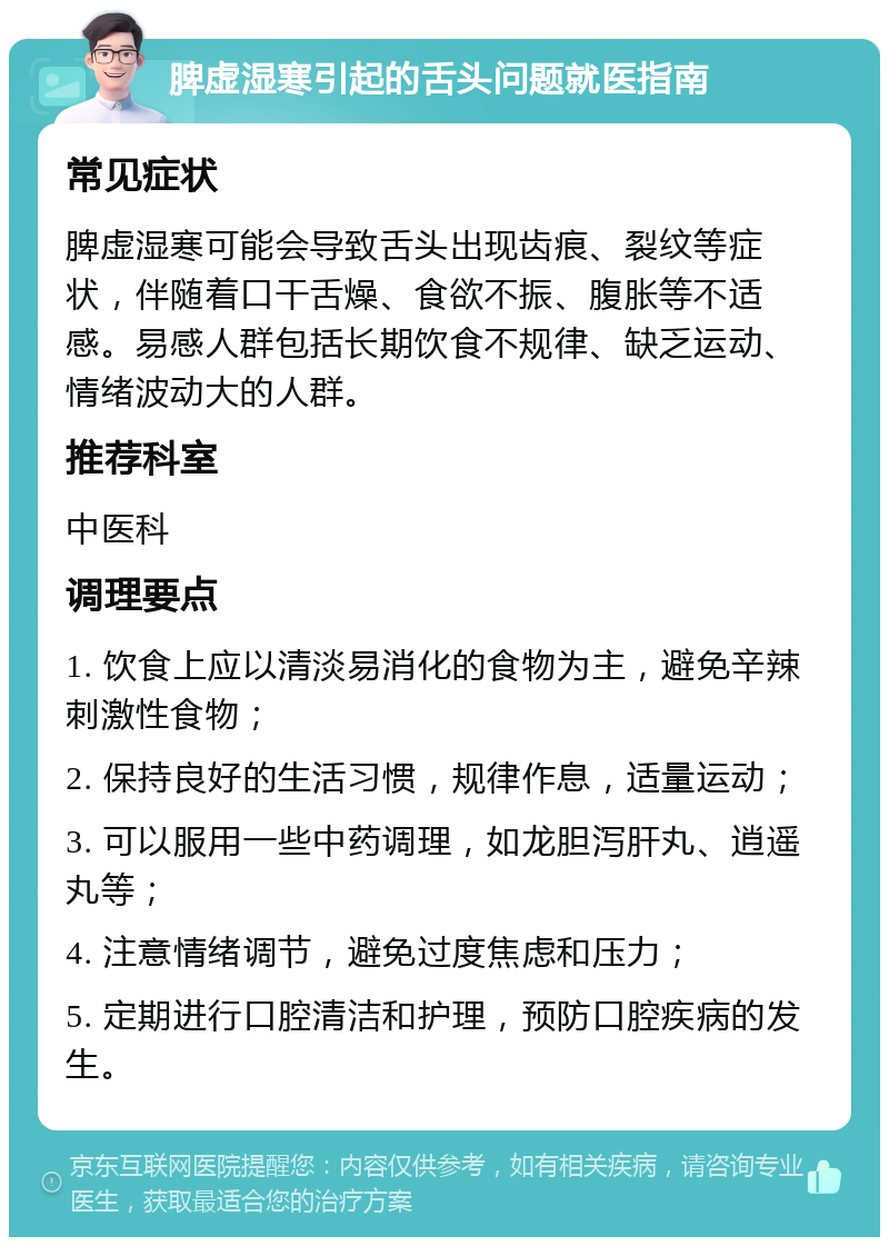 脾虚湿寒引起的舌头问题就医指南 常见症状 脾虚湿寒可能会导致舌头出现齿痕、裂纹等症状，伴随着口干舌燥、食欲不振、腹胀等不适感。易感人群包括长期饮食不规律、缺乏运动、情绪波动大的人群。 推荐科室 中医科 调理要点 1. 饮食上应以清淡易消化的食物为主，避免辛辣刺激性食物； 2. 保持良好的生活习惯，规律作息，适量运动； 3. 可以服用一些中药调理，如龙胆泻肝丸、逍遥丸等； 4. 注意情绪调节，避免过度焦虑和压力； 5. 定期进行口腔清洁和护理，预防口腔疾病的发生。