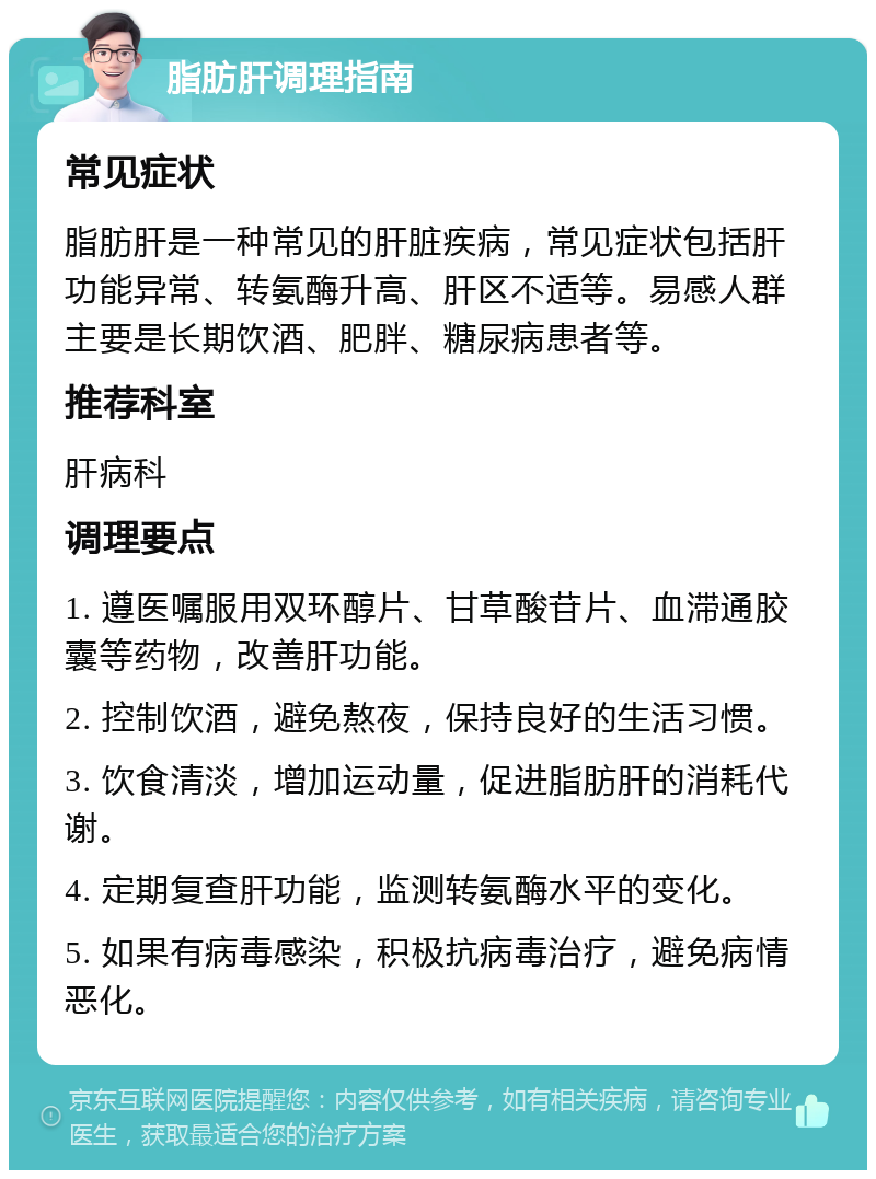 脂肪肝调理指南 常见症状 脂肪肝是一种常见的肝脏疾病，常见症状包括肝功能异常、转氨酶升高、肝区不适等。易感人群主要是长期饮酒、肥胖、糖尿病患者等。 推荐科室 肝病科 调理要点 1. 遵医嘱服用双环醇片、甘草酸苷片、血滞通胶囊等药物，改善肝功能。 2. 控制饮酒，避免熬夜，保持良好的生活习惯。 3. 饮食清淡，增加运动量，促进脂肪肝的消耗代谢。 4. 定期复查肝功能，监测转氨酶水平的变化。 5. 如果有病毒感染，积极抗病毒治疗，避免病情恶化。