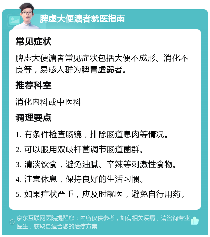 脾虚大便溏者就医指南 常见症状 脾虚大便溏者常见症状包括大便不成形、消化不良等，易感人群为脾胃虚弱者。 推荐科室 消化内科或中医科 调理要点 1. 有条件检查肠镜，排除肠道息肉等情况。 2. 可以服用双歧杆菌调节肠道菌群。 3. 清淡饮食，避免油腻、辛辣等刺激性食物。 4. 注意休息，保持良好的生活习惯。 5. 如果症状严重，应及时就医，避免自行用药。