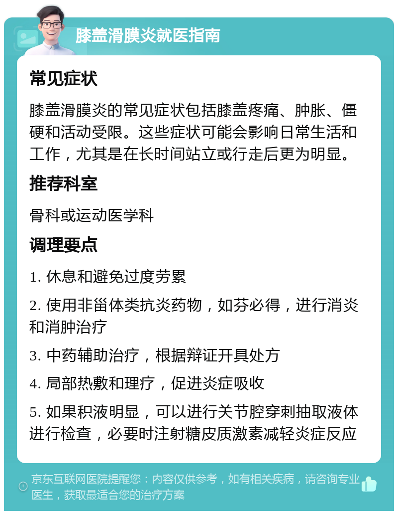 膝盖滑膜炎就医指南 常见症状 膝盖滑膜炎的常见症状包括膝盖疼痛、肿胀、僵硬和活动受限。这些症状可能会影响日常生活和工作，尤其是在长时间站立或行走后更为明显。 推荐科室 骨科或运动医学科 调理要点 1. 休息和避免过度劳累 2. 使用非甾体类抗炎药物，如芬必得，进行消炎和消肿治疗 3. 中药辅助治疗，根据辩证开具处方 4. 局部热敷和理疗，促进炎症吸收 5. 如果积液明显，可以进行关节腔穿刺抽取液体进行检查，必要时注射糖皮质激素减轻炎症反应