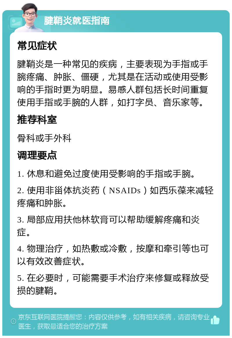 腱鞘炎就医指南 常见症状 腱鞘炎是一种常见的疾病，主要表现为手指或手腕疼痛、肿胀、僵硬，尤其是在活动或使用受影响的手指时更为明显。易感人群包括长时间重复使用手指或手腕的人群，如打字员、音乐家等。 推荐科室 骨科或手外科 调理要点 1. 休息和避免过度使用受影响的手指或手腕。 2. 使用非甾体抗炎药（NSAIDs）如西乐葆来减轻疼痛和肿胀。 3. 局部应用扶他林软膏可以帮助缓解疼痛和炎症。 4. 物理治疗，如热敷或冷敷，按摩和牵引等也可以有效改善症状。 5. 在必要时，可能需要手术治疗来修复或释放受损的腱鞘。