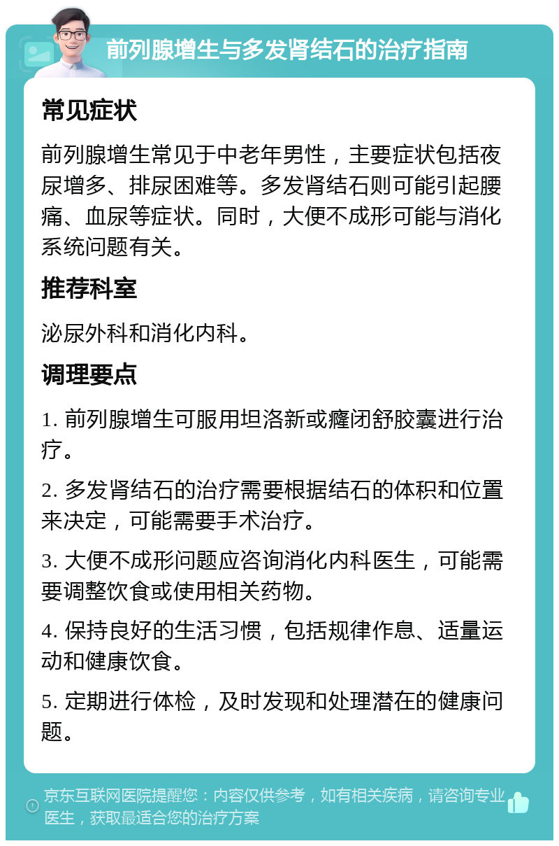 前列腺增生与多发肾结石的治疗指南 常见症状 前列腺增生常见于中老年男性，主要症状包括夜尿增多、排尿困难等。多发肾结石则可能引起腰痛、血尿等症状。同时，大便不成形可能与消化系统问题有关。 推荐科室 泌尿外科和消化内科。 调理要点 1. 前列腺增生可服用坦洛新或癃闭舒胶囊进行治疗。 2. 多发肾结石的治疗需要根据结石的体积和位置来决定，可能需要手术治疗。 3. 大便不成形问题应咨询消化内科医生，可能需要调整饮食或使用相关药物。 4. 保持良好的生活习惯，包括规律作息、适量运动和健康饮食。 5. 定期进行体检，及时发现和处理潜在的健康问题。