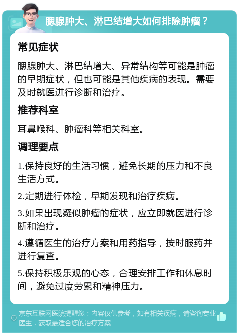 腮腺肿大、淋巴结增大如何排除肿瘤？ 常见症状 腮腺肿大、淋巴结增大、异常结构等可能是肿瘤的早期症状，但也可能是其他疾病的表现。需要及时就医进行诊断和治疗。 推荐科室 耳鼻喉科、肿瘤科等相关科室。 调理要点 1.保持良好的生活习惯，避免长期的压力和不良生活方式。 2.定期进行体检，早期发现和治疗疾病。 3.如果出现疑似肿瘤的症状，应立即就医进行诊断和治疗。 4.遵循医生的治疗方案和用药指导，按时服药并进行复查。 5.保持积极乐观的心态，合理安排工作和休息时间，避免过度劳累和精神压力。