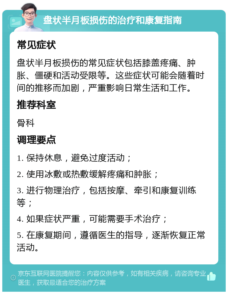 盘状半月板损伤的治疗和康复指南 常见症状 盘状半月板损伤的常见症状包括膝盖疼痛、肿胀、僵硬和活动受限等。这些症状可能会随着时间的推移而加剧，严重影响日常生活和工作。 推荐科室 骨科 调理要点 1. 保持休息，避免过度活动； 2. 使用冰敷或热敷缓解疼痛和肿胀； 3. 进行物理治疗，包括按摩、牵引和康复训练等； 4. 如果症状严重，可能需要手术治疗； 5. 在康复期间，遵循医生的指导，逐渐恢复正常活动。