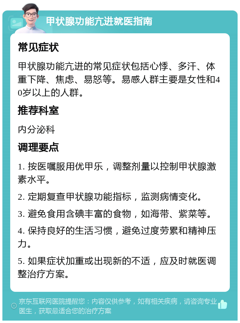 甲状腺功能亢进就医指南 常见症状 甲状腺功能亢进的常见症状包括心悸、多汗、体重下降、焦虑、易怒等。易感人群主要是女性和40岁以上的人群。 推荐科室 内分泌科 调理要点 1. 按医嘱服用优甲乐，调整剂量以控制甲状腺激素水平。 2. 定期复查甲状腺功能指标，监测病情变化。 3. 避免食用含碘丰富的食物，如海带、紫菜等。 4. 保持良好的生活习惯，避免过度劳累和精神压力。 5. 如果症状加重或出现新的不适，应及时就医调整治疗方案。