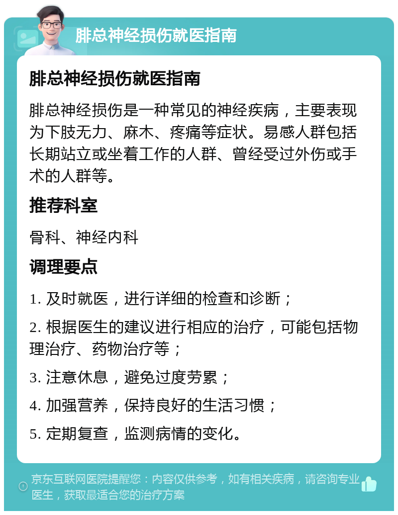 腓总神经损伤就医指南 腓总神经损伤就医指南 腓总神经损伤是一种常见的神经疾病，主要表现为下肢无力、麻木、疼痛等症状。易感人群包括长期站立或坐着工作的人群、曾经受过外伤或手术的人群等。 推荐科室 骨科、神经内科 调理要点 1. 及时就医，进行详细的检查和诊断； 2. 根据医生的建议进行相应的治疗，可能包括物理治疗、药物治疗等； 3. 注意休息，避免过度劳累； 4. 加强营养，保持良好的生活习惯； 5. 定期复查，监测病情的变化。