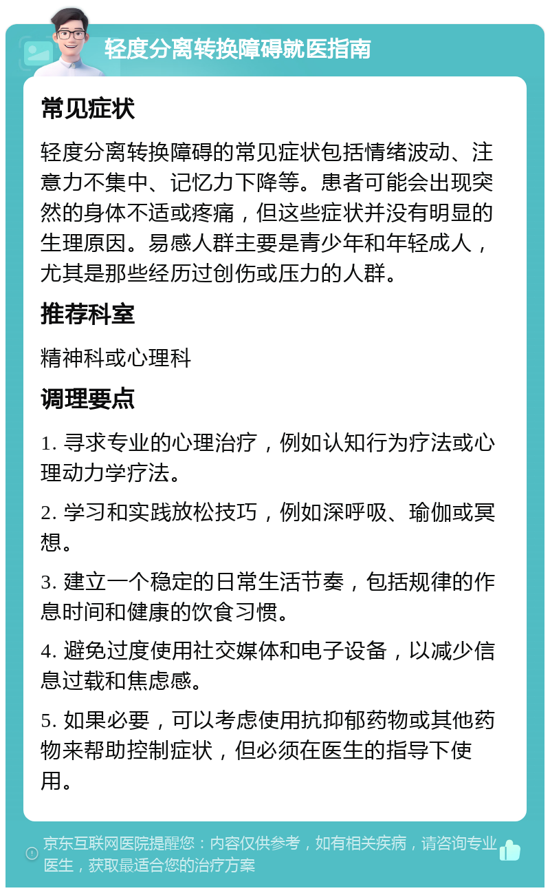 轻度分离转换障碍就医指南 常见症状 轻度分离转换障碍的常见症状包括情绪波动、注意力不集中、记忆力下降等。患者可能会出现突然的身体不适或疼痛，但这些症状并没有明显的生理原因。易感人群主要是青少年和年轻成人，尤其是那些经历过创伤或压力的人群。 推荐科室 精神科或心理科 调理要点 1. 寻求专业的心理治疗，例如认知行为疗法或心理动力学疗法。 2. 学习和实践放松技巧，例如深呼吸、瑜伽或冥想。 3. 建立一个稳定的日常生活节奏，包括规律的作息时间和健康的饮食习惯。 4. 避免过度使用社交媒体和电子设备，以减少信息过载和焦虑感。 5. 如果必要，可以考虑使用抗抑郁药物或其他药物来帮助控制症状，但必须在医生的指导下使用。