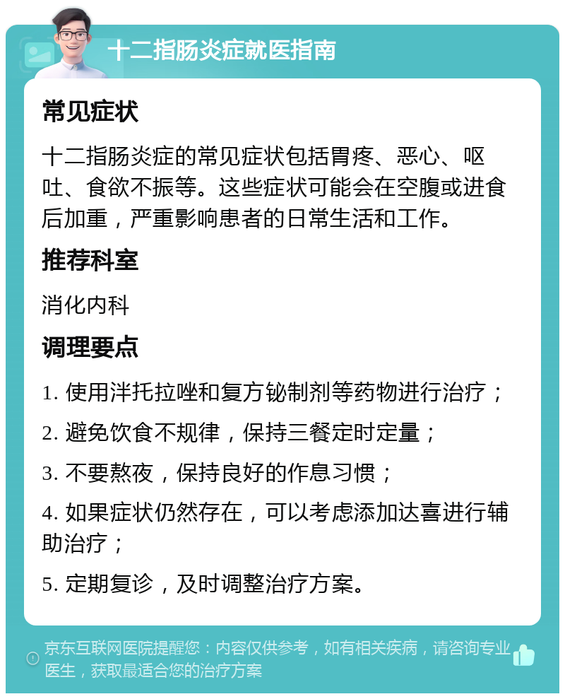 十二指肠炎症就医指南 常见症状 十二指肠炎症的常见症状包括胃疼、恶心、呕吐、食欲不振等。这些症状可能会在空腹或进食后加重，严重影响患者的日常生活和工作。 推荐科室 消化内科 调理要点 1. 使用泮托拉唑和复方铋制剂等药物进行治疗； 2. 避免饮食不规律，保持三餐定时定量； 3. 不要熬夜，保持良好的作息习惯； 4. 如果症状仍然存在，可以考虑添加达喜进行辅助治疗； 5. 定期复诊，及时调整治疗方案。