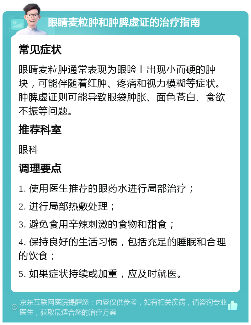 眼睛麦粒肿和肿脾虚证的治疗指南 常见症状 眼睛麦粒肿通常表现为眼睑上出现小而硬的肿块，可能伴随着红肿、疼痛和视力模糊等症状。肿脾虚证则可能导致眼袋肿胀、面色苍白、食欲不振等问题。 推荐科室 眼科 调理要点 1. 使用医生推荐的眼药水进行局部治疗； 2. 进行局部热敷处理； 3. 避免食用辛辣刺激的食物和甜食； 4. 保持良好的生活习惯，包括充足的睡眠和合理的饮食； 5. 如果症状持续或加重，应及时就医。