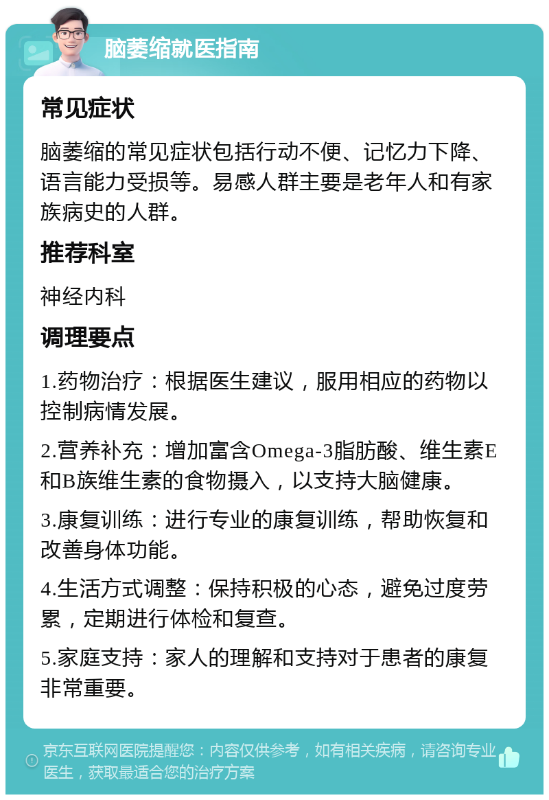 脑萎缩就医指南 常见症状 脑萎缩的常见症状包括行动不便、记忆力下降、语言能力受损等。易感人群主要是老年人和有家族病史的人群。 推荐科室 神经内科 调理要点 1.药物治疗：根据医生建议，服用相应的药物以控制病情发展。 2.营养补充：增加富含Omega-3脂肪酸、维生素E和B族维生素的食物摄入，以支持大脑健康。 3.康复训练：进行专业的康复训练，帮助恢复和改善身体功能。 4.生活方式调整：保持积极的心态，避免过度劳累，定期进行体检和复查。 5.家庭支持：家人的理解和支持对于患者的康复非常重要。