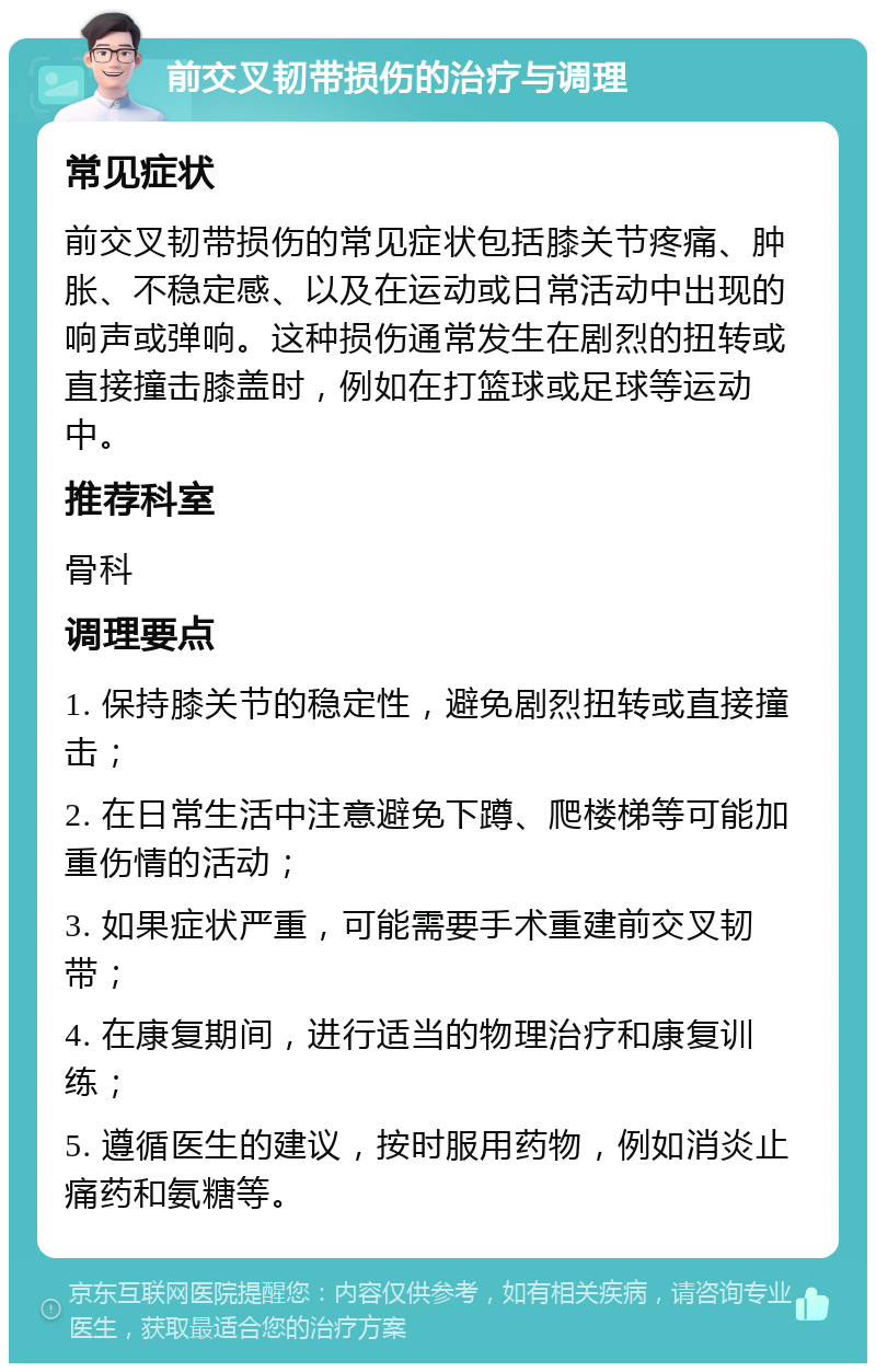 前交叉韧带损伤的治疗与调理 常见症状 前交叉韧带损伤的常见症状包括膝关节疼痛、肿胀、不稳定感、以及在运动或日常活动中出现的响声或弹响。这种损伤通常发生在剧烈的扭转或直接撞击膝盖时，例如在打篮球或足球等运动中。 推荐科室 骨科 调理要点 1. 保持膝关节的稳定性，避免剧烈扭转或直接撞击； 2. 在日常生活中注意避免下蹲、爬楼梯等可能加重伤情的活动； 3. 如果症状严重，可能需要手术重建前交叉韧带； 4. 在康复期间，进行适当的物理治疗和康复训练； 5. 遵循医生的建议，按时服用药物，例如消炎止痛药和氨糖等。