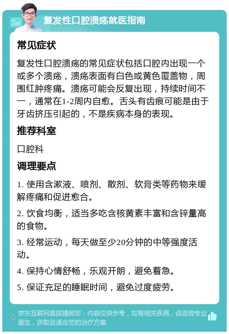 复发性口腔溃疡就医指南 常见症状 复发性口腔溃疡的常见症状包括口腔内出现一个或多个溃疡，溃疡表面有白色或黄色覆盖物，周围红肿疼痛。溃疡可能会反复出现，持续时间不一，通常在1-2周内自愈。舌头有齿痕可能是由于牙齿挤压引起的，不是疾病本身的表现。 推荐科室 口腔科 调理要点 1. 使用含漱液、喷剂、散剂、软膏类等药物来缓解疼痛和促进愈合。 2. 饮食均衡，适当多吃含核黄素丰富和含锌量高的食物。 3. 经常运动，每天做至少20分钟的中等强度活动。 4. 保持心情舒畅，乐观开朗，避免着急。 5. 保证充足的睡眠时间，避免过度疲劳。