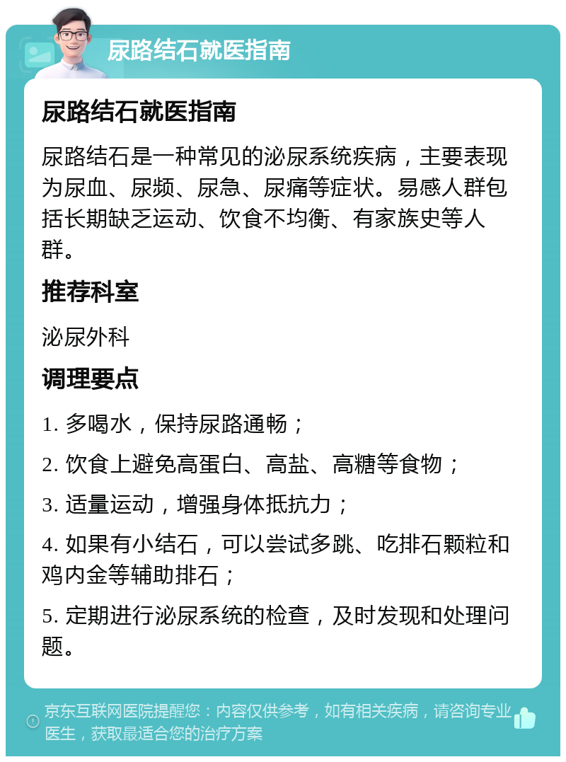 尿路结石就医指南 尿路结石就医指南 尿路结石是一种常见的泌尿系统疾病，主要表现为尿血、尿频、尿急、尿痛等症状。易感人群包括长期缺乏运动、饮食不均衡、有家族史等人群。 推荐科室 泌尿外科 调理要点 1. 多喝水，保持尿路通畅； 2. 饮食上避免高蛋白、高盐、高糖等食物； 3. 适量运动，增强身体抵抗力； 4. 如果有小结石，可以尝试多跳、吃排石颗粒和鸡内金等辅助排石； 5. 定期进行泌尿系统的检查，及时发现和处理问题。