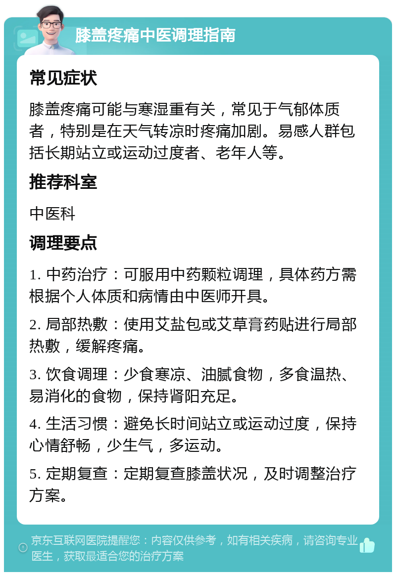 膝盖疼痛中医调理指南 常见症状 膝盖疼痛可能与寒湿重有关，常见于气郁体质者，特别是在天气转凉时疼痛加剧。易感人群包括长期站立或运动过度者、老年人等。 推荐科室 中医科 调理要点 1. 中药治疗：可服用中药颗粒调理，具体药方需根据个人体质和病情由中医师开具。 2. 局部热敷：使用艾盐包或艾草膏药贴进行局部热敷，缓解疼痛。 3. 饮食调理：少食寒凉、油腻食物，多食温热、易消化的食物，保持肾阳充足。 4. 生活习惯：避免长时间站立或运动过度，保持心情舒畅，少生气，多运动。 5. 定期复查：定期复查膝盖状况，及时调整治疗方案。