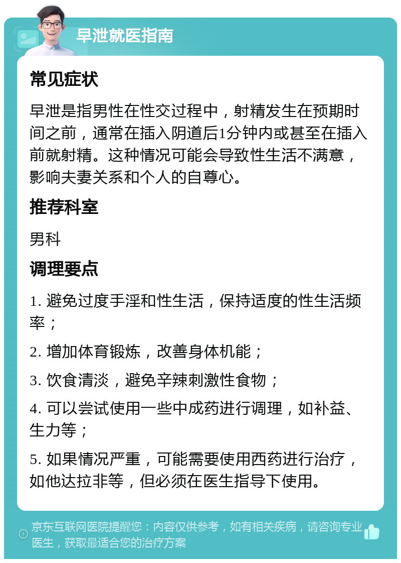 早泄就医指南 常见症状 早泄是指男性在性交过程中，射精发生在预期时间之前，通常在插入阴道后1分钟内或甚至在插入前就射精。这种情况可能会导致性生活不满意，影响夫妻关系和个人的自尊心。 推荐科室 男科 调理要点 1. 避免过度手淫和性生活，保持适度的性生活频率； 2. 增加体育锻炼，改善身体机能； 3. 饮食清淡，避免辛辣刺激性食物； 4. 可以尝试使用一些中成药进行调理，如补益、生力等； 5. 如果情况严重，可能需要使用西药进行治疗，如他达拉非等，但必须在医生指导下使用。