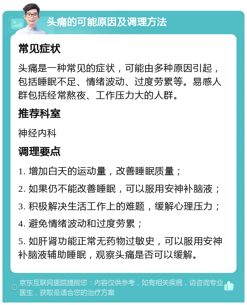 头痛的可能原因及调理方法 常见症状 头痛是一种常见的症状，可能由多种原因引起，包括睡眠不足、情绪波动、过度劳累等。易感人群包括经常熬夜、工作压力大的人群。 推荐科室 神经内科 调理要点 1. 增加白天的运动量，改善睡眠质量； 2. 如果仍不能改善睡眠，可以服用安神补脑液； 3. 积极解决生活工作上的难题，缓解心理压力； 4. 避免情绪波动和过度劳累； 5. 如肝肾功能正常无药物过敏史，可以服用安神补脑液辅助睡眠，观察头痛是否可以缓解。