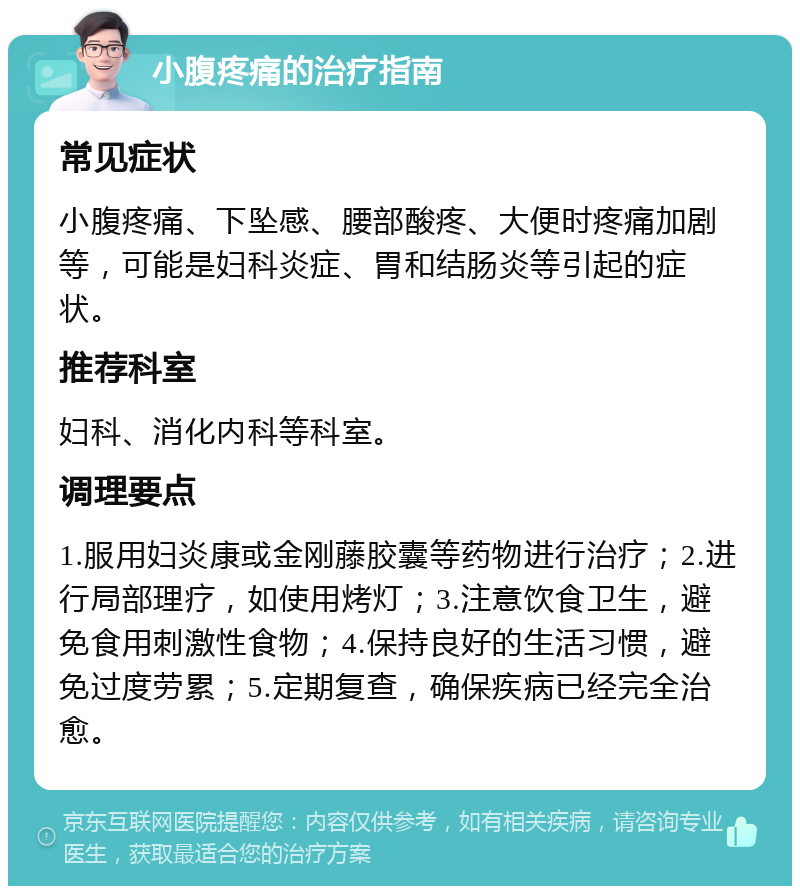 小腹疼痛的治疗指南 常见症状 小腹疼痛、下坠感、腰部酸疼、大便时疼痛加剧等，可能是妇科炎症、胃和结肠炎等引起的症状。 推荐科室 妇科、消化内科等科室。 调理要点 1.服用妇炎康或金刚藤胶囊等药物进行治疗；2.进行局部理疗，如使用烤灯；3.注意饮食卫生，避免食用刺激性食物；4.保持良好的生活习惯，避免过度劳累；5.定期复查，确保疾病已经完全治愈。