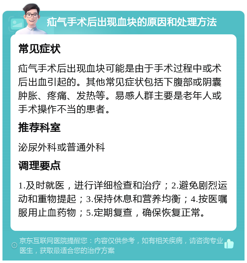 疝气手术后出现血块的原因和处理方法 常见症状 疝气手术后出现血块可能是由于手术过程中或术后出血引起的。其他常见症状包括下腹部或阴囊肿胀、疼痛、发热等。易感人群主要是老年人或手术操作不当的患者。 推荐科室 泌尿外科或普通外科 调理要点 1.及时就医，进行详细检查和治疗；2.避免剧烈运动和重物提起；3.保持休息和营养均衡；4.按医嘱服用止血药物；5.定期复查，确保恢复正常。