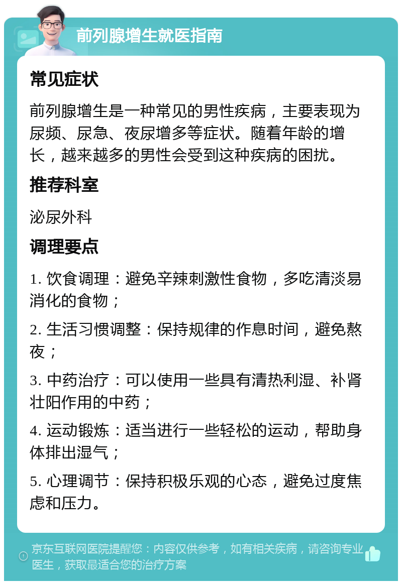 前列腺增生就医指南 常见症状 前列腺增生是一种常见的男性疾病，主要表现为尿频、尿急、夜尿增多等症状。随着年龄的增长，越来越多的男性会受到这种疾病的困扰。 推荐科室 泌尿外科 调理要点 1. 饮食调理：避免辛辣刺激性食物，多吃清淡易消化的食物； 2. 生活习惯调整：保持规律的作息时间，避免熬夜； 3. 中药治疗：可以使用一些具有清热利湿、补肾壮阳作用的中药； 4. 运动锻炼：适当进行一些轻松的运动，帮助身体排出湿气； 5. 心理调节：保持积极乐观的心态，避免过度焦虑和压力。